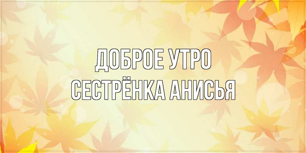 Открытка на каждый день с именем, Сестрёнка-Анисья Доброе утро доброе утро Прикольная открытка с пожеланием онлайн скачать бесплатно 
