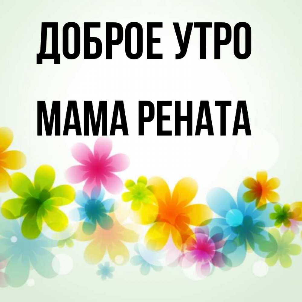 Открытка на каждый день с именем, Мама-Рената Доброе утро позитивные цветочки Прикольная открытка с пожеланием онлайн скачать бесплатно 