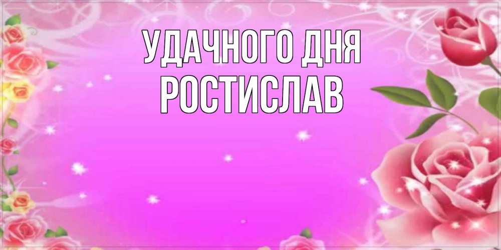 Открытка на каждый день с именем, Ростислав Удачного дня открытка с розами Прикольная открытка с пожеланием онлайн скачать бесплатно 