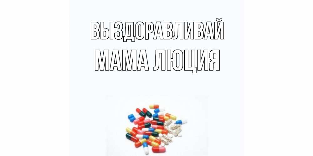 Открытка на каждый день с именем, Мама-Люция Выздоравливай таблетки Прикольная открытка с пожеланием онлайн скачать бесплатно 
