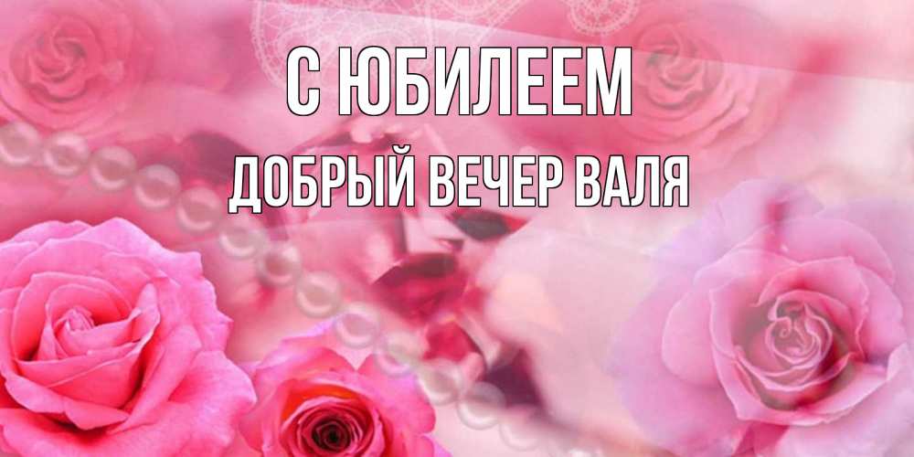 Открытка на каждый день с именем, ДОБРЫЙ-ВЕЧЕР-ВАЛЯ С юбилеем открытка с розами и жемчугом Прикольная открытка с пожеланием онлайн скачать бесплатно 