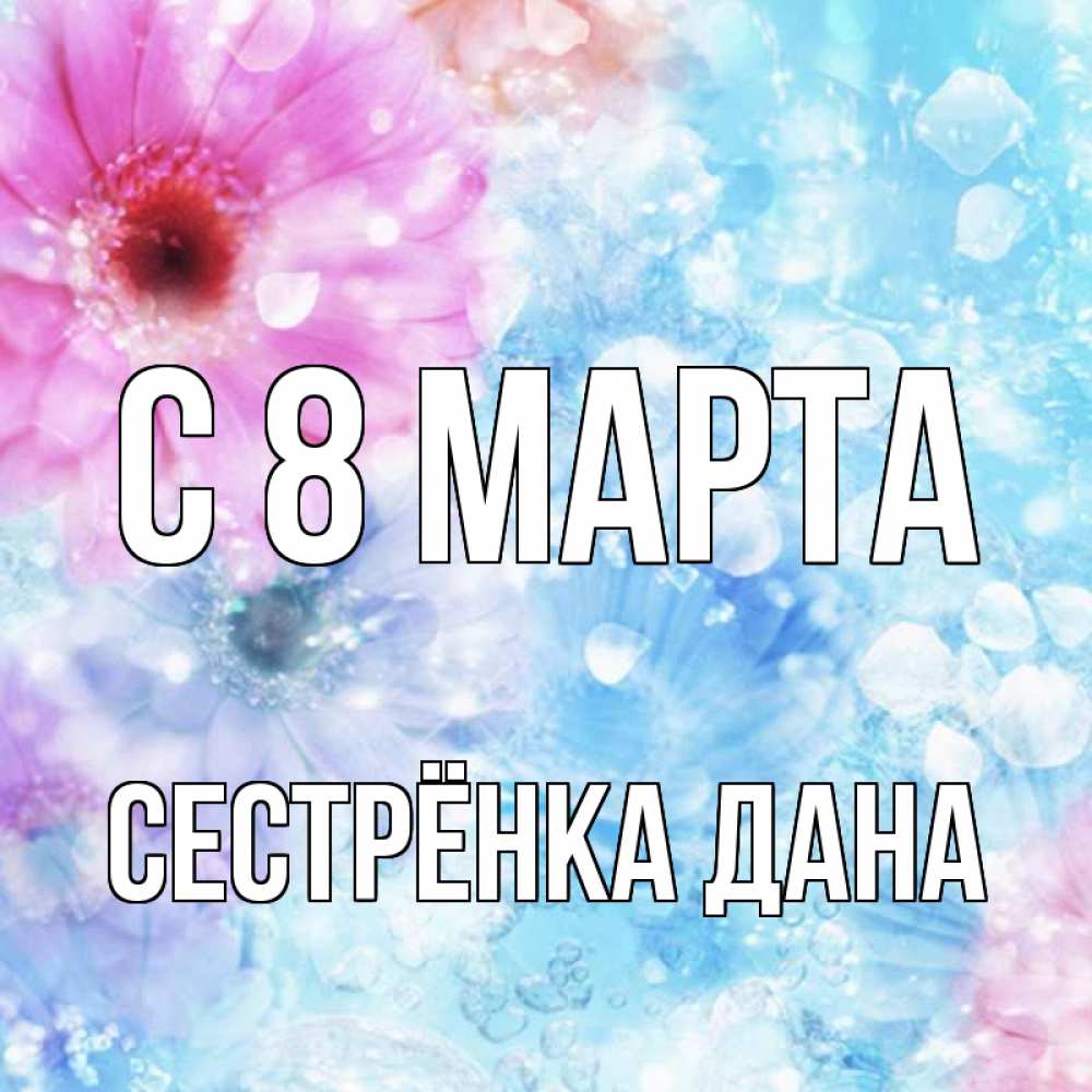 Открытка на каждый день с именем, Сестрёнка-Дана С 8 МАРТА цветы Прикольная открытка с пожеланием онлайн скачать бесплатно 