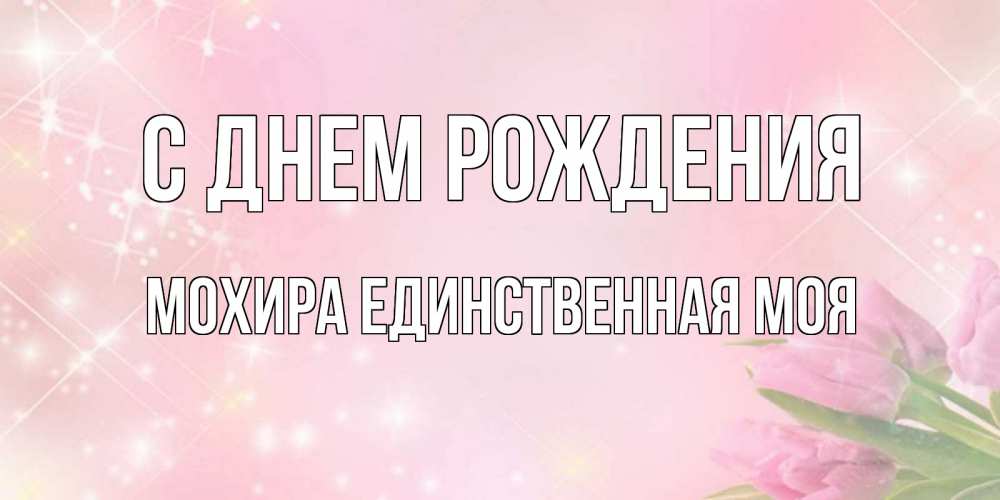 Открытка на каждый день с именем, Мохира-единственная-моя С днем рождения открытки в нежных цветах Прикольная открытка с пожеланием онлайн скачать бесплатно 
