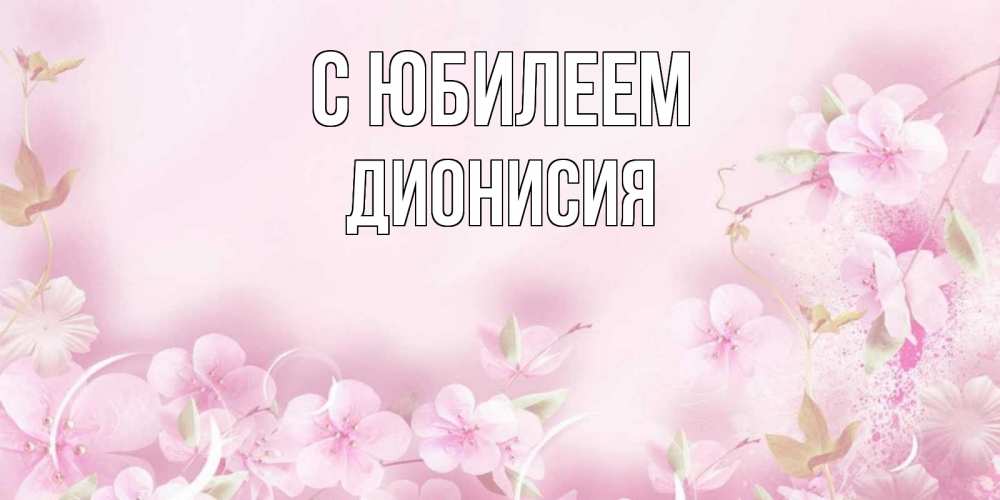Открытка на каждый день с именем, Дионисия С юбилеем нежные цветы Прикольная открытка с пожеланием онлайн скачать бесплатно 