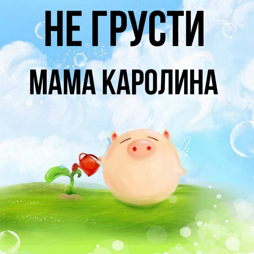 Открытка на каждый день с именем, Мама-Каролина Не грусти поливает цветок порося Прикольная открытка с пожеланием онлайн скачать бесплатно 