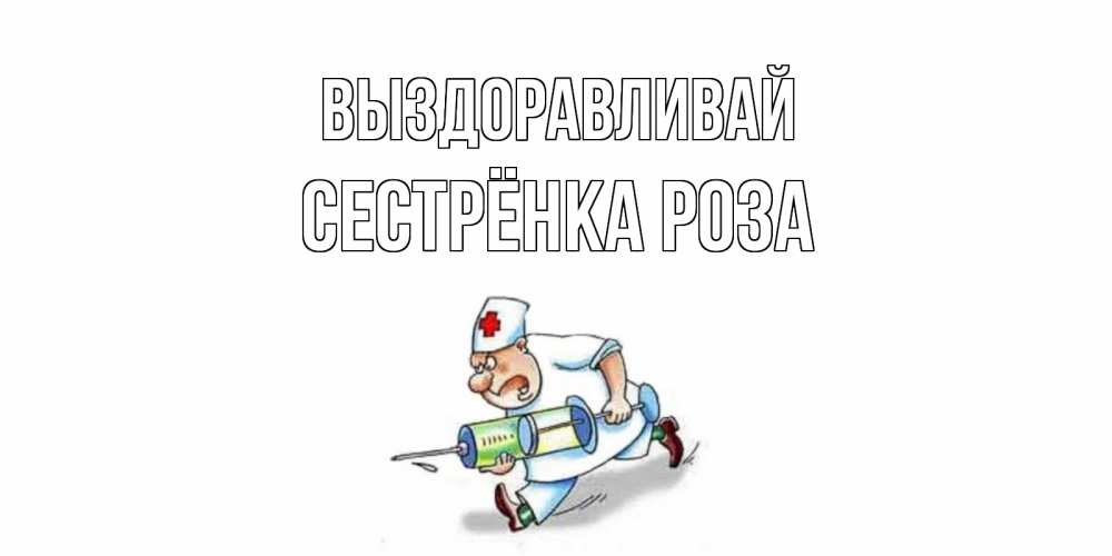 Открытка на каждый день с именем, Сестрёнка-Роза Выздоравливай прикольные открытки не болей Прикольная открытка с пожеланием онлайн скачать бесплатно 
