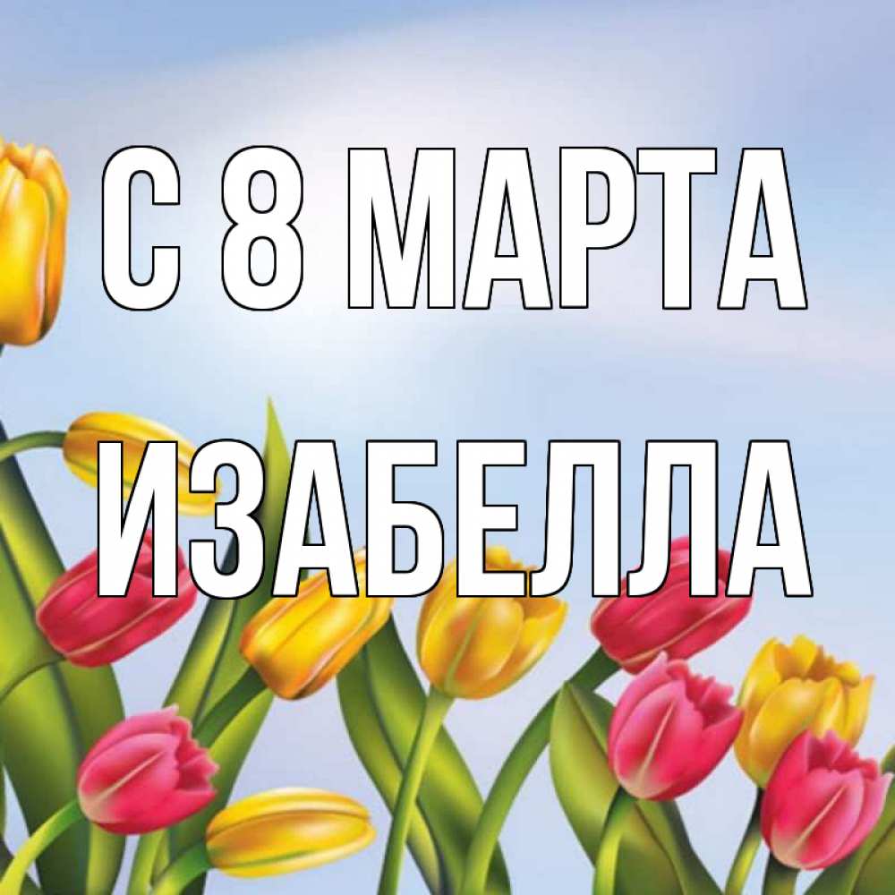 Открытка на каждый день с именем, Изабелла С 8 МАРТА международный женский день Прикольная открытка с пожеланием онлайн скачать бесплатно 