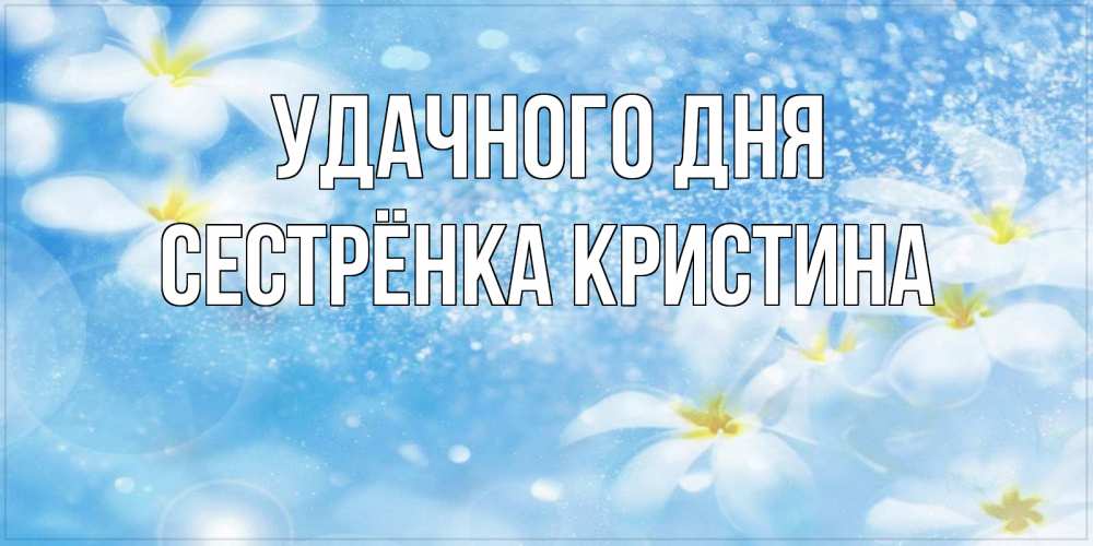 Открытка на каждый день с именем, Сестрёнка-Кристина Удачного дня прекрасное настроение Прикольная открытка с пожеланием онлайн скачать бесплатно 