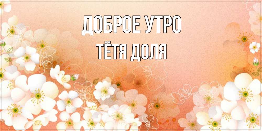 Открытка на каждый день с именем, Тётя-Доля Доброе утро доброе утро с цветами Прикольная открытка с пожеланием онлайн скачать бесплатно 
