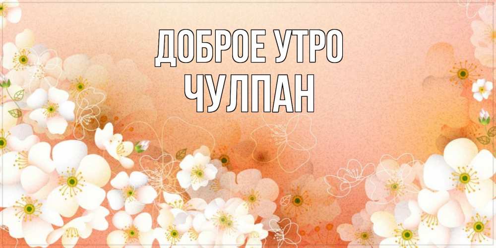 Открытка на каждый день с именем, Чулпан Доброе утро доброе утро с цветами Прикольная открытка с пожеланием онлайн скачать бесплатно 