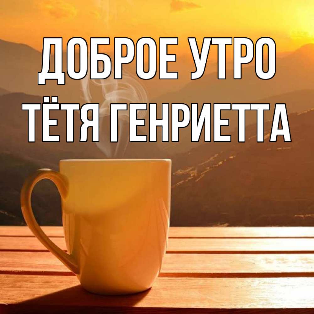 Открытка на каждый день с именем, Тётя-Генриетта Доброе утро кофе в горах Прикольная открытка с пожеланием онлайн скачать бесплатно 