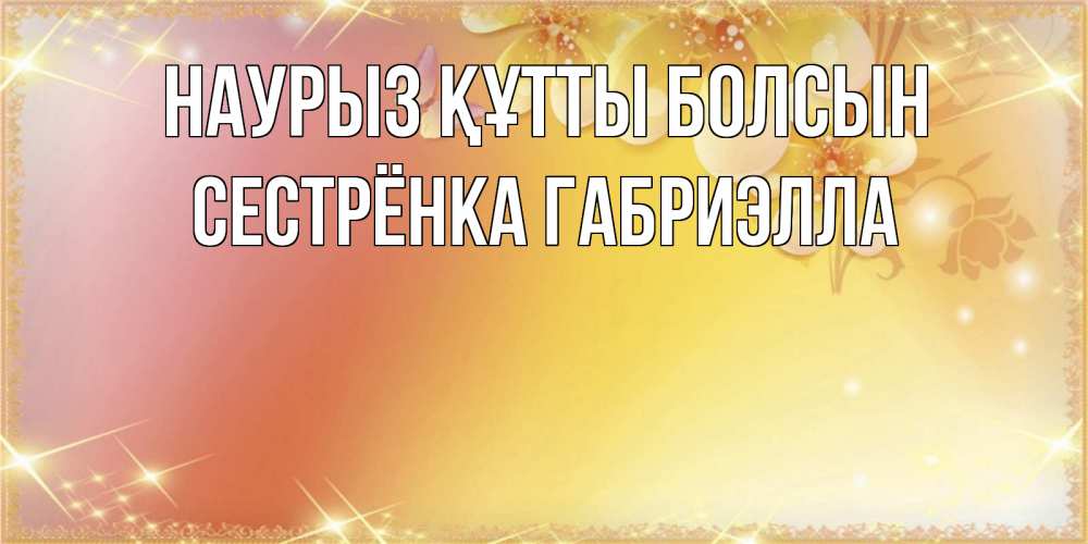 Открытка на каждый день с именем, Сестрёнка-Габриэлла Наурыз құтты болсын бесплатные открытки на международный женский день Прикольная открытка с пожеланием онлайн скачать бесплатно 