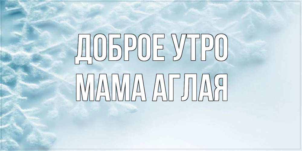 Открытка на каждый день с именем, Мама-Аглая Доброе утро классное зимнее утро Прикольная открытка с пожеланием онлайн скачать бесплатно 