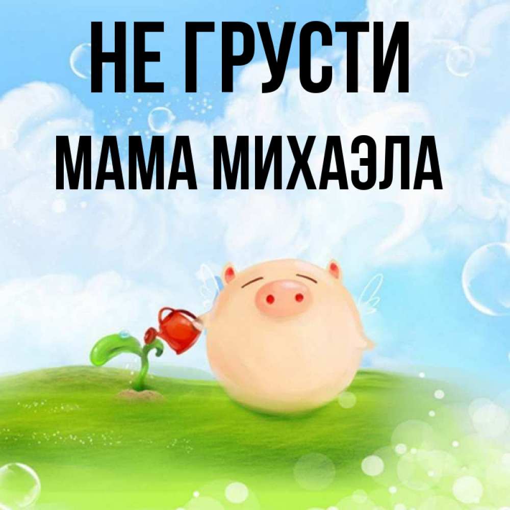 Открытка на каждый день с именем, Мама-Михаэла Не грусти поливает цветок порося Прикольная открытка с пожеланием онлайн скачать бесплатно 