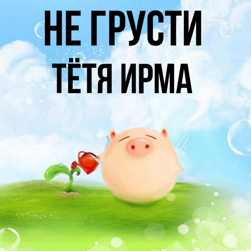 Открытка на каждый день с именем, Тётя-Ирма Не грусти поливает цветок порося Прикольная открытка с пожеланием онлайн скачать бесплатно 