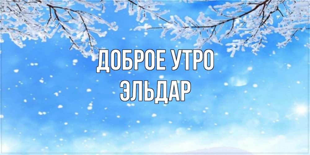 Открытка на каждый день с именем, Эльдар Доброе утро снег изморозь и зима Прикольная открытка с пожеланием онлайн скачать бесплатно 