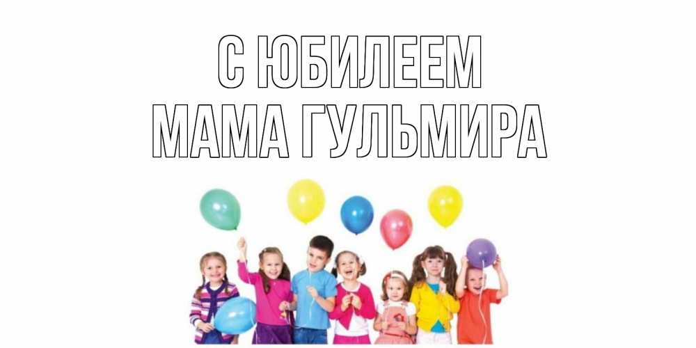 Открытка на каждый день с именем, Мама-Гульмира С юбилеем Дети, шары Прикольная открытка с пожеланием онлайн скачать бесплатно 