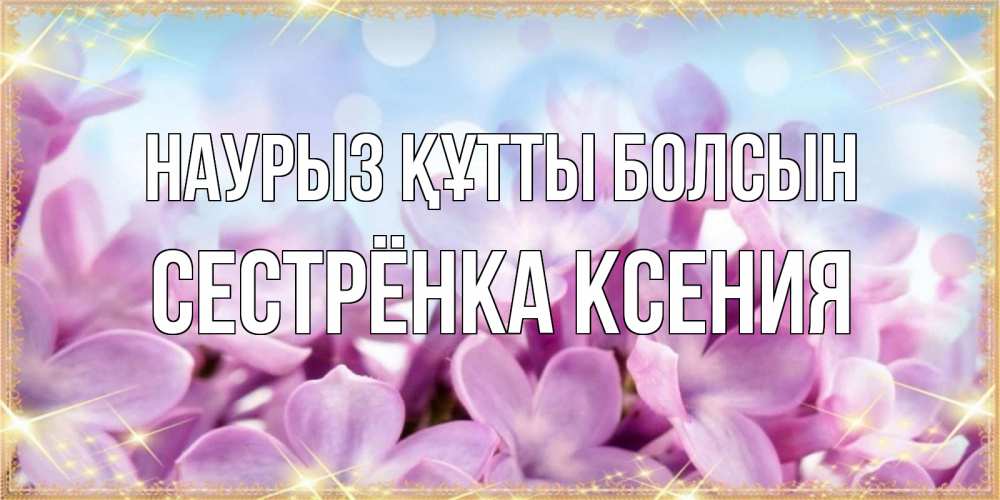 Открытка на каждый день с именем, Сестрёнка-Ксения Наурыз құтты болсын открытка на наурыз  день с цветами Прикольная открытка с пожеланием онлайн скачать бесплатно 