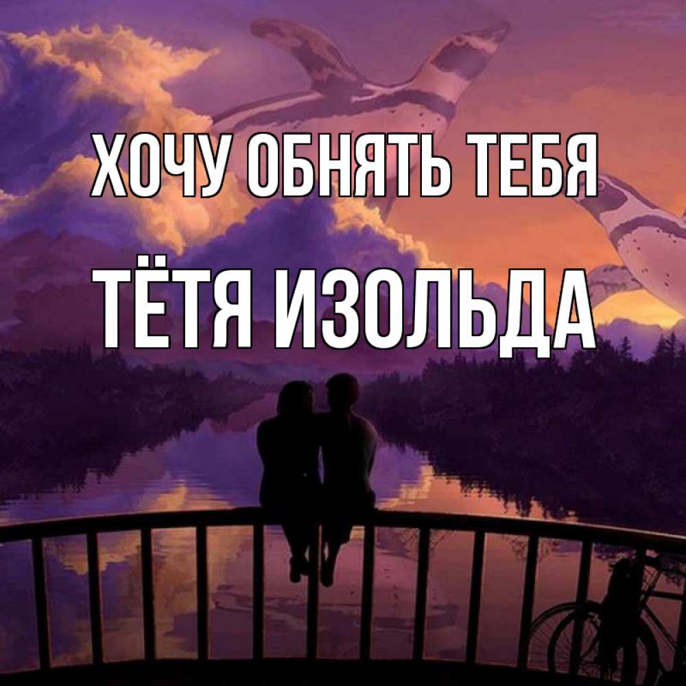 Открытка на каждый день с именем, Тётя-Изольда Хочу обнять тебя парочка сидит на мосте или на набережной Прикольная открытка с пожеланием онлайн скачать бесплатно 