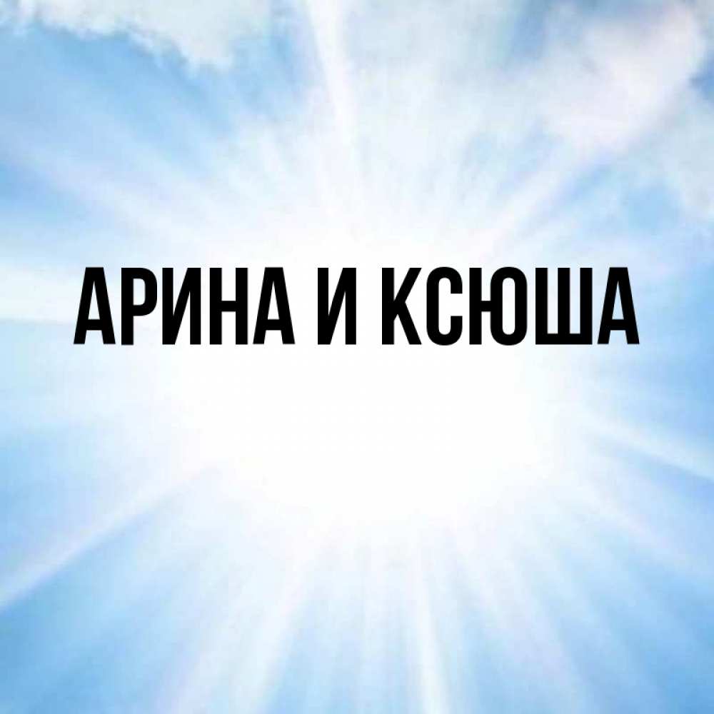 Открытка на каждый день с именем, Арина-и-Ксюша Главная свет небесный Прикольная открытка с пожеланием онлайн скачать бесплатно 
