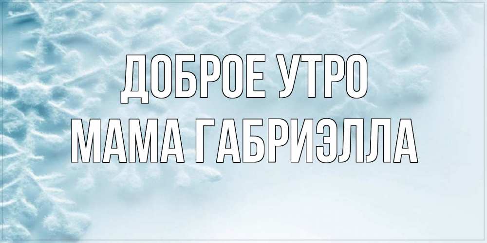 Открытка на каждый день с именем, Мама-Габриэлла Доброе утро классное зимнее утро Прикольная открытка с пожеланием онлайн скачать бесплатно 