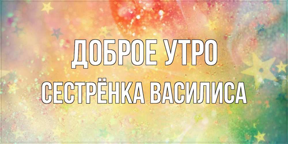 Открытка на каждый день с именем, Сестрёнка-Василиса Доброе утро красивая открытка с пожеланиями добрейшего утра Прикольная открытка с пожеланием онлайн скачать бесплатно 