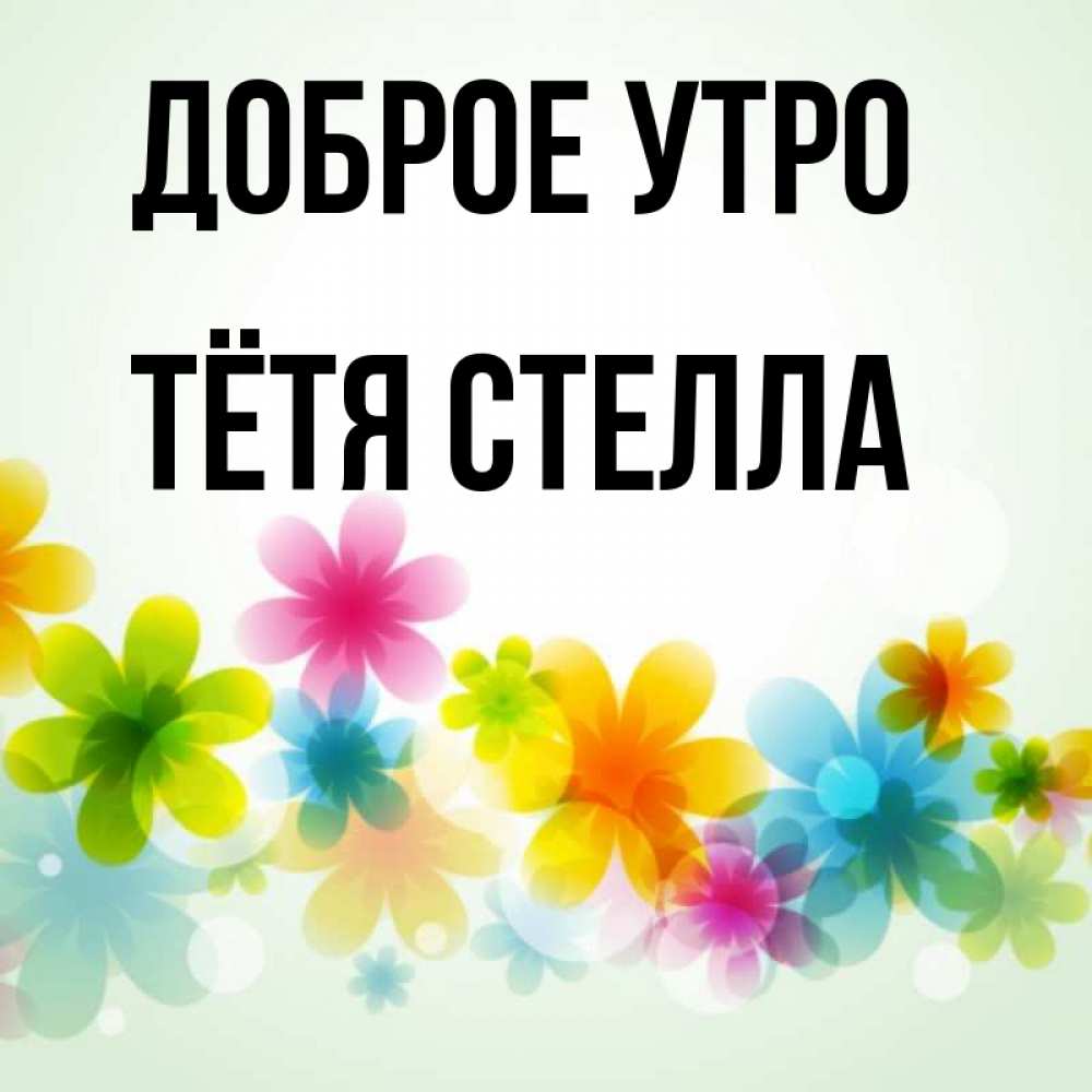 Открытка на каждый день с именем, Тётя-Стелла Доброе утро позитивные цветочки Прикольная открытка с пожеланием онлайн скачать бесплатно 