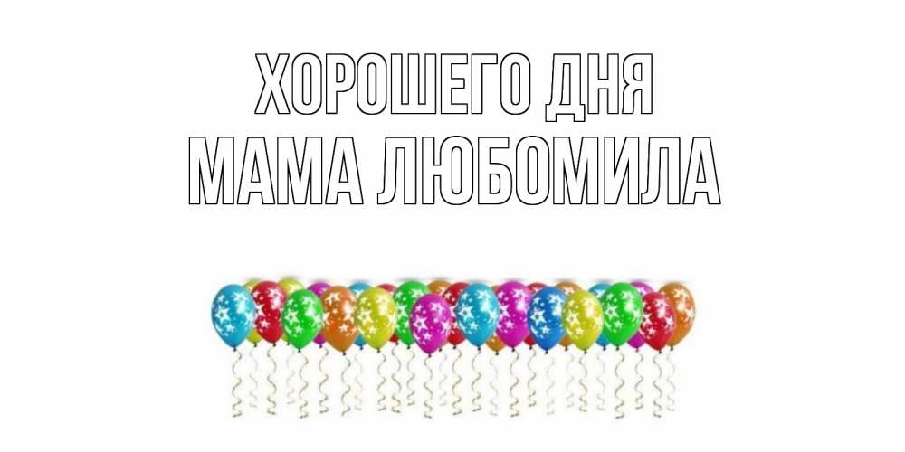 Открытка на каждый день с именем, Мама-Любомила Хорошего дня прекрасного дня Прикольная открытка с пожеланием онлайн скачать бесплатно 