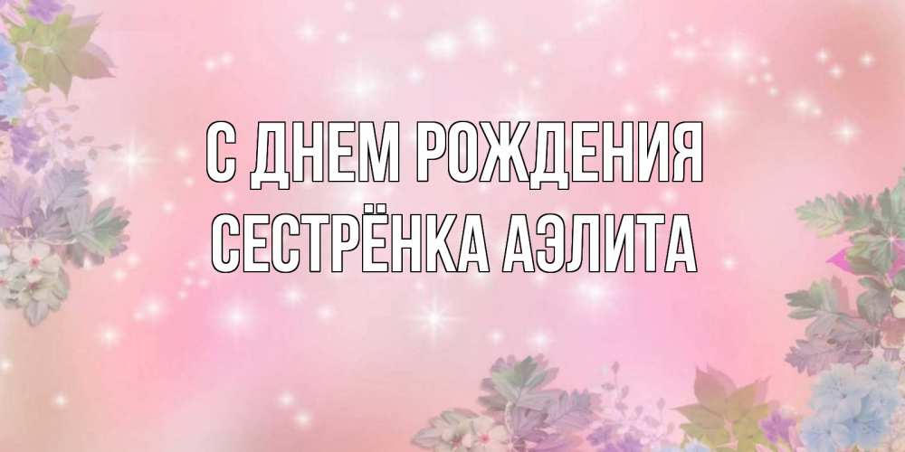Открытка на каждый день с именем, Сестрёнка-Аэлита С днем рождения открыта с цветами в нежных тонах Прикольная открытка с пожеланием онлайн скачать бесплатно 