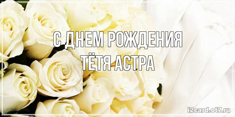 Открытка на каждый день с именем, Тётя-Астра С днем рождения белые розы в букете Прикольная открытка с пожеланием онлайн скачать бесплатно 