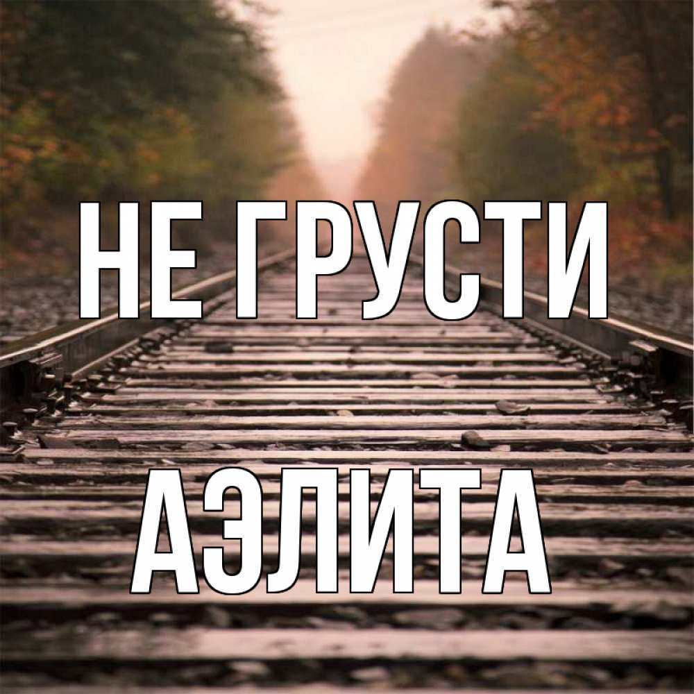 Открытка на каждый день с именем, Аэлита Не грусти лес и железная дорога Прикольная открытка с пожеланием онлайн скачать бесплатно 