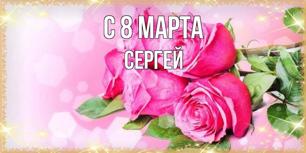 Открытка на каждый день с именем, Сергей С 8 марта открытка с розами на международный женский день Прикольная открытка с пожеланием онлайн скачать бесплатно 