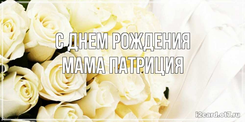 Открытка на каждый день с именем, Мама-Патриция С днем рождения белые розы в букете Прикольная открытка с пожеланием онлайн скачать бесплатно 