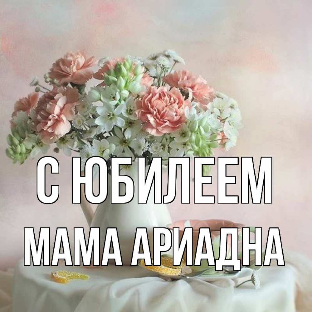 Открытка на каждый день с именем, Мама-Ариадна С юбилеем с цветами Прикольная открытка с пожеланием онлайн скачать бесплатно 