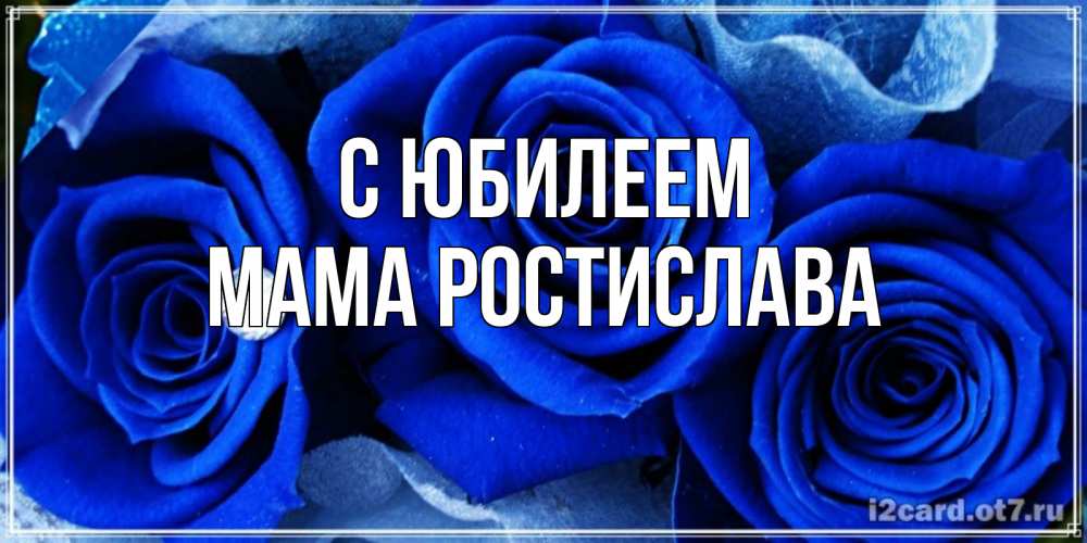 Открытка на каждый день с именем, Мама-Ростислава С юбилеем синие розы в росе Прикольная открытка с пожеланием онлайн скачать бесплатно 