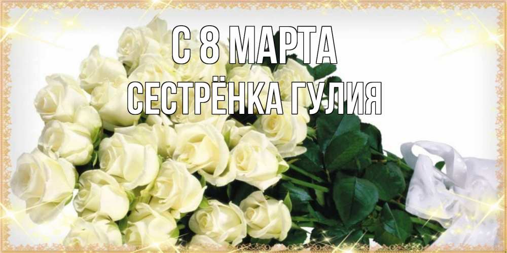 Открытка на каждый день с именем, Сестрёнка-Гулия С 8 МАРТА букет с розами желтокремового цвета для любимой на международный женский день Прикольная открытка с пожеланием онлайн скачать бесплатно 