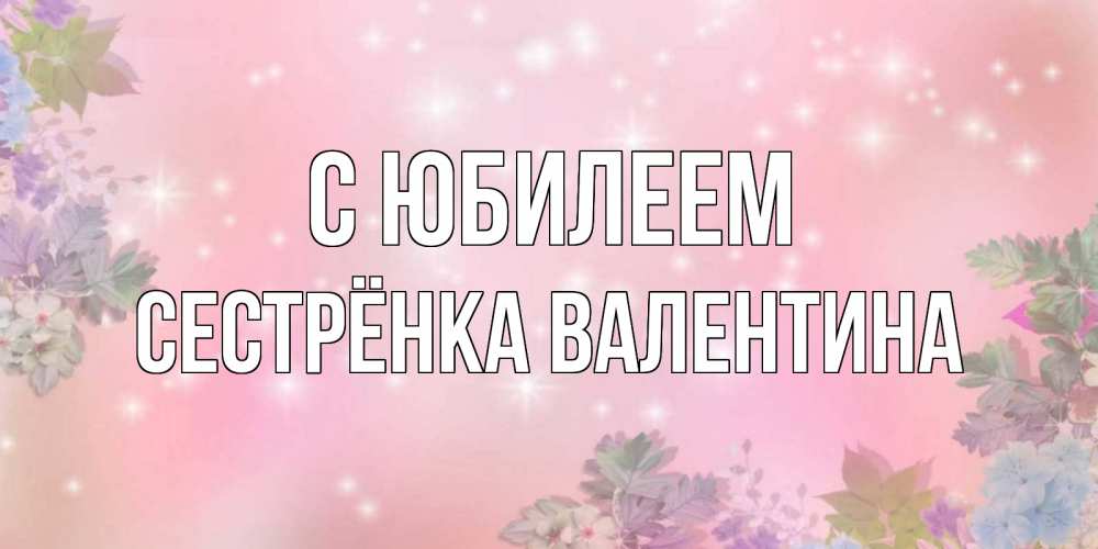 Открытка на каждый день с именем, Сестрёнка-Валентина С юбилеем открыта с цветами в нежных тонах Прикольная открытка с пожеланием онлайн скачать бесплатно 