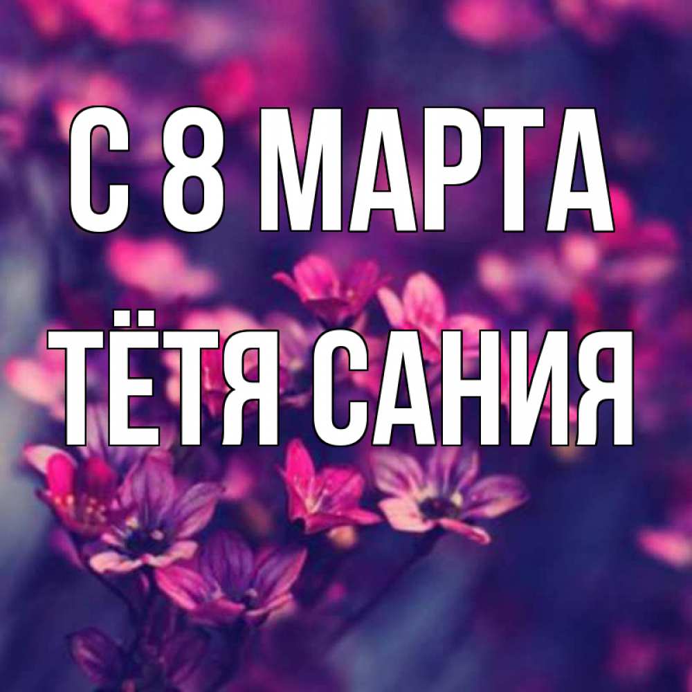 Открытка на каждый день с именем, Тётя-Сания С 8 марта небольшие цветы 1 Прикольная открытка с пожеланием онлайн скачать бесплатно 