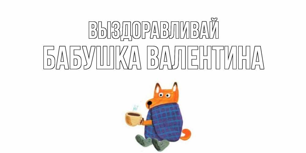 Открытка на каждый день с именем, Бабушка-Валентина Выздоравливай выздоравливайте для родных Прикольная открытка с пожеланием онлайн скачать бесплатно 