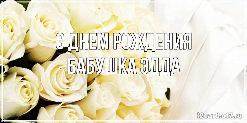 Открытка на каждый день с именем, Бабушка-Эдда С днем рождения белые розы в букете Прикольная открытка с пожеланием онлайн скачать бесплатно 