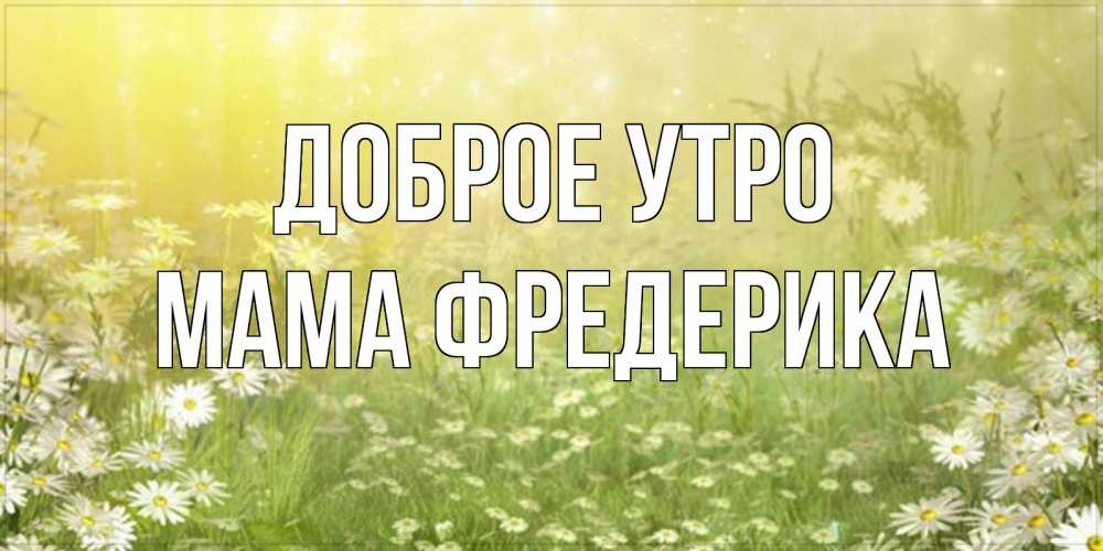 Открытка на каждый день с именем, Мама-Фредерика Доброе утро доброе утро Прикольная открытка с пожеланием онлайн скачать бесплатно 