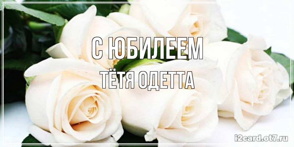 Открытка на каждый день с именем, Тётя-Одетта С юбилеем открытка с красивыми белыми розами для родных Прикольная открытка с пожеланием онлайн скачать бесплатно 