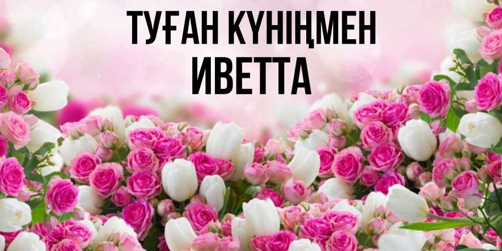 Открытка на каждый день с именем, Иветта Туған күніңмен открытка с разными розами Прикольная открытка с пожеланием онлайн скачать бесплатно 