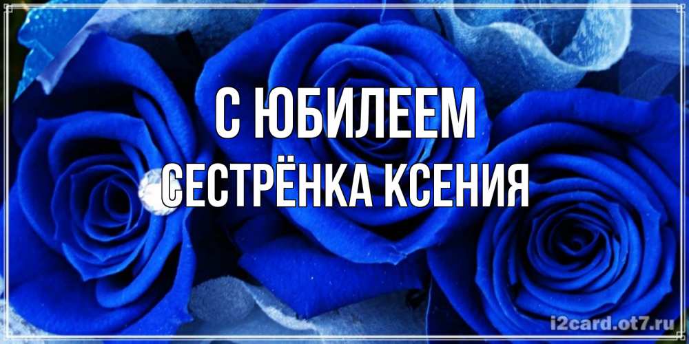 Открытка на каждый день с именем, Сестрёнка-Ксения С юбилеем синие розы в росе Прикольная открытка с пожеланием онлайн скачать бесплатно 