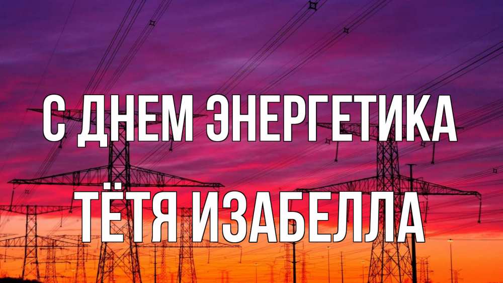Открытка на каждый день с именем, Тётя-Изабелла С днем энергетика энергия электричество закат Прикольная открытка с пожеланием онлайн скачать бесплатно 