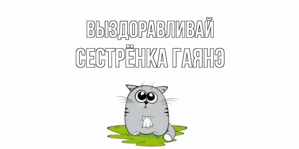 Открытка на каждый день с именем, Сестрёнка-Гаянэ Выздоравливай кот и открытки про выздоровление Прикольная открытка с пожеланием онлайн скачать бесплатно 