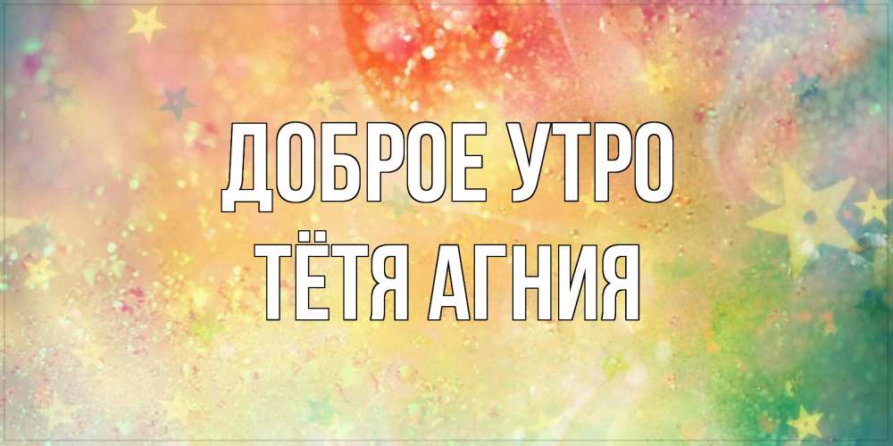 Открытка на каждый день с именем, Тётя-Агния Доброе утро красивая открытка с пожеланиями добрейшего утра Прикольная открытка с пожеланием онлайн скачать бесплатно 