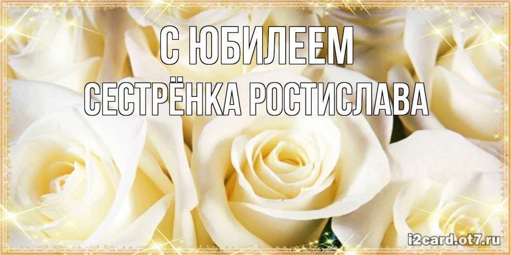 Открытка на каждый день с именем, Сестрёнка-Ростислава С юбилеем розочки белого цвета на открытке Прикольная открытка с пожеланием онлайн скачать бесплатно 