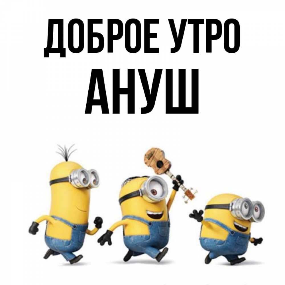 Открытка на каждый день с именем, Ануш Доброе утро миньоны и прекрасное утро Прикольная открытка с пожеланием онлайн скачать бесплатно 