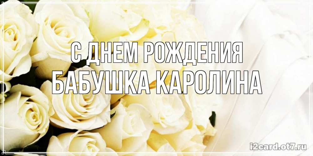 Открытка на каждый день с именем, Бабушка-Каролина С днем рождения белые розы в букете Прикольная открытка с пожеланием онлайн скачать бесплатно 